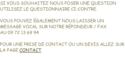 Si vous souhaitez NOUS POSER UNE QUESTION Utilisez LE QUESTIONNAIRE CI-CONTRE.  Vous pouvez également nous laisser un message vocal sur notre répondeur / fax Au 09 72 13 69 94  Pour une PRISE DE CONTACT OU UN devis allez sur la page CONTACT